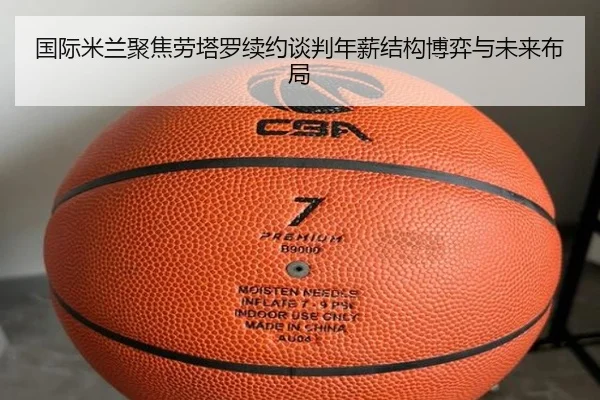 国际米兰聚焦劳塔罗续约谈判年薪结构博弈与未来布局