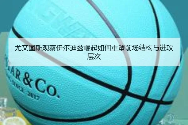尤文图斯观察伊尔迪兹崛起如何重塑前场结构与进攻层次