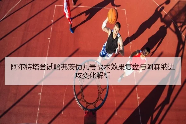 阿尔特塔尝试哈弗茨伪九号战术效果复盘与阿森纳进攻变化解析