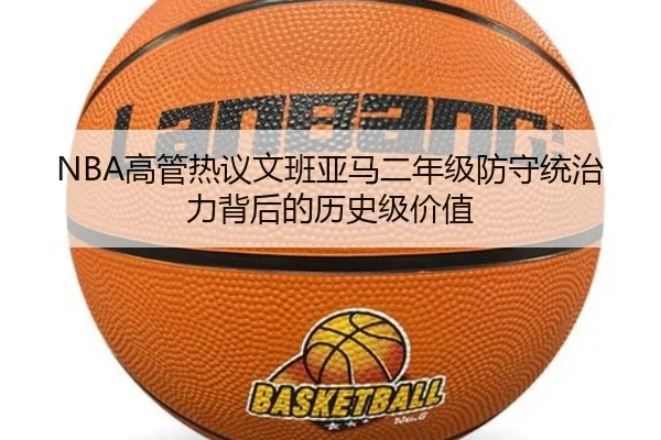NBA高管热议文班亚马二年级防守统治力背后的历史级价值