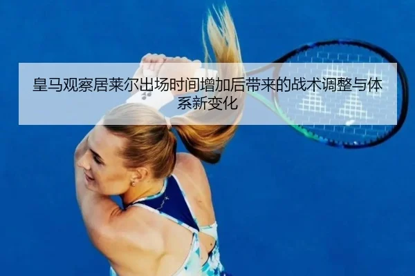 皇马观察居莱尔出场时间增加后带来的战术调整与体系新变化