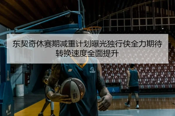 东契奇休赛期减重计划曝光独行侠全力期待转换速度全面提升