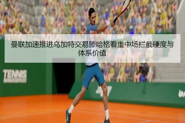 曼联加速推进乌加特交易滕哈格看重中场拦截硬度与体系价值